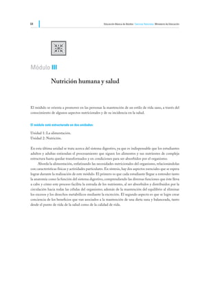 64                                                    Educación Básica de Adultos Ciencias Naturales Ministerio de Educación




               U
Módulo III

               Nutrición humana y salud


El módulo se orienta a promover en las personas la mantención de un estilo de vida sano, a través del
conocimiento de algunos aspectos nutricionales y de su incidencia en la salud.


El módulo está estructurado en dos unidades:

Unidad 1: La alimentación.
Unidad 2: Nutrición.

En esta última unidad se trata acerca del sistema digestivo, ya que es indispensable que los estudiantes
adultos y adultas entiendan el procesamiento que siguen los alimentos y sus nutrientes de compleja
estructura hasta quedar transformados y en condiciones para ser absorbidos por el organismo.
	    Aborda la alimentación, enfatizando las necesidades nutricionales del organismo, relacionándolas
con características físicas y actividades particulares. En síntesis, hay dos aspectos esenciales que se espera
lograr durante la realización de este módulo. El primero es que cada estudiante llegue a entender tanto
la anatomía como la función del sistema digestivo, comprendiendo las diversas funciones que éste lleva
a cabo y cómo este proceso facilita la entrada de los nutrientes, al ser absorbidos y distribuidos por la
circulación hacia todas las células del organismo; además de la mantención del equilibrio al eliminar
los excesos y los desechos metabólicos mediante la excreción. El segundo aspecto es que se logre crear
conciencia de los beneficios que van asociados a la mantención de una dieta sana y balanceada, tanto
desde el punto de vida de la salud como de la calidad de vida.
 