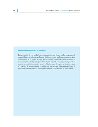 66                                               Educación Básica de Adultos Ciencias Naturales Ministerio de Educación




     Sugerencias metodológicas y de evaluación

     Las actividades de esta unidad representan acciones que tienen mucha cercanía con la
     vida cotidiana y se orientan a observar, finalmente, cómo la alimentación es un factor
     determinante en la calidad de vida. Por eso, resulta fundamental orientarlas hacia el
     reconocimiento de las ventajas que tiene mantener una dieta sana y equilibrada, asociando
     una buena nutrición con mejor salud y calidad de vida. Se sugiere al docente evaluar
     la capacidad de argumentación, la claridad con que se refiere a los aspectos sociales, la
     utilización adecuada tanto de los conceptos como de la información en torno al tema.
 