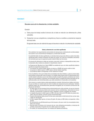 Segundo Nivel de Educación Básica Módulo III: Nutrición humana y salud                                                           71




Actividad 3


                Discuten acerca de la alimentación y la dieta saludable.


                Ejemplo

                a.	 Cada grupo de trabajo analiza la lectura de un texto en relación con alimentación y dieta
                     saludable.

                b.	 Comparten con sus compañeros y compañeras y hacen un análisis y comentarios respecto
                     del texto leído.

                	    El siguiente texto sirve de material de apoyo al docente en relación a la alimentación saludable.



                                                      Salud y alimentación: una dieta equilibrada
                        Para satisfacer los requerimientos nutricionales de cada persona, la alimentación se debe adaptar
                        de acuerdo a sus características fisiológicas y condiciones de salud.
                        Es preferible hablar de dieta equilibrada y no de dieta ideal, porque esta última no existe. Una dieta
                        equilibrada debe contener alimentos de todos los grupos, así como las cantidades suficientes
                        de nutrientes para que el organismo pueda realizar todas sus funciones.
                        El consumo de alimentos no debe ser excesivo, pues esto conduce a desequilibrios tales como
                        la obesidad, altos niveles de colesterol o hipertensión arterial.
                        La Organización Mundial de la Salud (OMS) ha establecido que una dieta equilibrada debiera
                        guardar las siguientes proporciones:
                        •	 Los hidratos de carbono deben aportar al menos un 55-60% del aporte calórico total.
                        •	 Las grasas no deben superar el 30% de las calorías totales ingeridas.
                        •	 Las proteínas deben corresponder al 15% restante en la dieta.
                        En la actualidad es claro que la dieta de las sociedades más desarrolladas, y cada vez más la dieta
                        de los países en desarrollo como el nuestro, no cumplen estas proporciones. El advenimiento de la
                        comida rápida ha llevado a que en las dietas actuales el aporte de grasas y proteínas sea mucho
                        mayor de lo que debiera. En general, se recomienda reducir la ingesta de grasas saturadas por las
                        poliinsaturadas y las monoinsaturadas, que están presentes en el pescado y en las plantas.
                        Para conocer si nuestra dieta es adecuada podemos consultar información en tablas nutriciona-
                        les que se editan en nuestro país así como en tablas de composición de los alimentos. También
                        podemos seguir las recomendaciones generales entregadas por la Comisión de Nutrición del
                        Senado de los EE.UU.:
                        •	 Se debe seguir los porcentajes dichos anteriormente para cada nutriente, sin que se consuma
                           más del 10% de azúcares dentro del consumo de los carbohidratos, reduciendo el azúcar
                           refinada y aumentando la ingesta de frutas, vegetales y granos completos de cereales.
                        •	 La ingesta de grasas no debe superar el 30% y de este, menos del 10% debe ser grasas satu-
                           radas. Hay que intentar consumir grasas monoinsaturadas.
                        •	 El aporte de proteínas debe provenir de las aves y pescados en detrimento de las carnes rojas
                           y debe ser de 0,8 g/día.
                        •	 La fibra vegetal debe aportar al menos 22 g/día. De éstas, el 50% debe corresponder a fibra
                           soluble.
                        •	 Se recomienda unas 40 kilocalorías por kilo de peso y día para cubrir las necesidades meta-
                           bólicas de energía.
                        •	 Hay que evitar el exceso en el consumo de sal, como alimentos procesados y conservas de
                           comidas preparadas. El aporte de sal no debe superar los 3 g/día.
                        •	 Por último, se recomienda tomar con moderación bebidas alcohólicas.
 