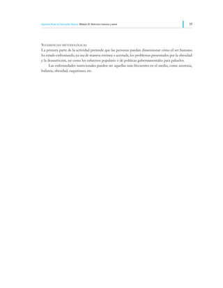 Segundo Nivel de Educación Básica Módulo III: Nutrición humana y salud                             77




Sugerencias metodológicas
La primera parte de la actividad pretende que las personas puedan dimensionar cómo el ser humano
ha estado enfrentando, ya sea de manera errónea o acertada, los problemas presentados por la obesidad
y la desnutrición, así como los esfuerzos populares o de políticas gubernamentales para paliarlos.
	     Las enfermedades nutricionales pueden ser aquellas más frecuentes en el medio, como anorexia,
bulimia, obesidad, raquitismo, etc.
 