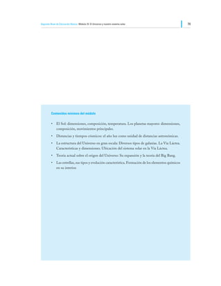 Segundo Nivel de Educación Básica Módulo IV: El Universo y nuestro sistema solar                       79




         Contenidos mínimos del módulo

         •	 El Sol: dimensiones, composición, temperatura. Los planetas mayores: dimensiones,
            composición, movimientos principales.
         •	 Distancias y tiempos cósmicos: el año luz como unidad de distancias astronómicas.
         •	 La estructura del Universo en gran escala: Diversos tipos de galaxias. La Vía Láctea.
            Características y dimensiones. Ubicación del sistema solar en la Vía Láctea.
         •	 Teoría actual sobre el origen del Universo: Su expansión y la teoría del Big Bang.
         •	 Las estrellas, sus tipos y evolución característica. Formación de los elementos químicos
            en su interior.
 