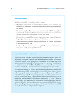 80                                                 Educación Básica de Adultos Ciencias Naturales Ministerio de Educación




     Aprendizajes esperados

     Al finalizar este módulo los estudiantes adultos y adultas:
     •	 Describen la organización del sistema solar, los planetas que lo componen, sus
        características y movimientos, identificando al Sol como la estrella central que gobierna
        este sistema.
     •	 Describen el día y la noche como consecuencia de la rotación de la Tierra, y explican
        el fenómeno de las estaciones del año como una consecuencia directa de la inclinación
        del eje de rotación de la Tierra respecto del plano de la órbita.
     •	 Describen la estructura del Universo y su organización a gran escala, distinguiendo
        los principales tipos de galaxias, en particular la Vía Láctea.
     •	 Identifican y explican algunas de las teorías sobre el origen del Universo, considerando
        el desarrollo histórico de ellas.
     •	 Establecen relaciones de jerarquía tanto en complejidad como tamaño relativo existente
        entre galaxia, estrella, planeta y satélite natural.



     Sugerencias metodológicas y de evaluación

     Metodológicamente, el módulo plantea construir los aprendizajes desde lo que es más
     familiar para el estudiante, el sistema solar, para posteriormente enfrentar el estudio del
     Universo. Es así como se trata primeramente el sistema solar para centrarse luego en las
     características del movimiento de la Tierra en torno al Sol y su relación con la duración
     del día y las estaciones del año. El estudio del Universo se enfoca desde una perspectiva
     descriptiva, estimulando a cada estudiante a conocer los principales cuerpos celestes.
     Las evaluaciones quedan, por lo tanto, determinadas por las actividades sugeridas. En
     general, al tratar este módulo un tema tan abstracto como el Universo, se sugiere al docente
     evaluar en qué grado las personas manejan los conceptos tratados y entienden el alcance
     de las definiciones. Esto puede conseguirse, por ejemplo, a través de exposiciones cortas en
     las cuales los estudiantes adultos y adultas presenten diversos aspectos relacionados con el
     sistema solar, explicaciones acerca del origen del Universo o de la Vía Láctea. También es
     posible evaluar el logro de algunos de los aprendizajes de este módulo a partir de la lectura,
     seguida por discusión, de un texto que enfatice las condiciones privilegiadas de nuestro
     planeta para albergar vida, enfocando aspectos valóricos tales como la responsabilidad
     que le cabe al ser humano en la preservación del planeta.
 