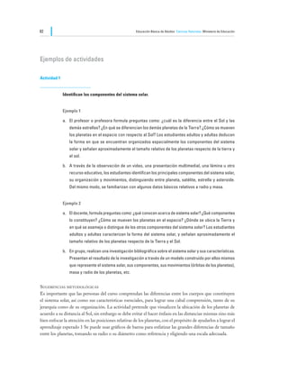 82                                                      Educación Básica de Adultos Ciencias Naturales Ministerio de Educación




Ejemplos de actividades

Actividad 1


              Identifican los componentes del sistema solar.


              Ejemplo 1

              a.	 El profesor o profesora formula preguntas como: ¿cuál es la diferencia entre el Sol y las
                 demás estrellas? ¿En qué se diferencian los demás planetas de la Tierra? ¿Cómo se mueven
                 los planetas en el espacio con respecto al Sol? Los estudiantes adultos y adultas deducen
                 la forma en que se encuentran organizados espacialmente los componentes del sistema
                 solar y señalan aproximadamente el tamaño relativo de los planetas respecto de la tierra y
                 el sol.

              b.	 A través de la observación de un video, una presentación multimedial, una lámina u otro
                 recurso educativo, los estudiantes identifican los principales componentes del sistema solar,
                 su organización y movimientos, distinguiendo entre planeta, satélite, estrella y asteroide.
                 Del mismo modo, se familiarizan con algunos datos básicos relativos a radio y masa.


              Ejemplo 2

              a.	 El docente, formula preguntas como: ¿qué conocen acerca de sistema solar? ¿Qué componentes
                 lo constituyen? ¿Cómo se mueven los planetas en el espacio? ¿Dónde se ubica la Tierra y
                 en qué se asemeja o distingue de los otros componentes del sistema solar? Los estudiantes
                 adultos y adultas caracterizan la forma del sistema solar, y señalan aproximadamente el
                 tamaño relativo de los planetas respecto de la Tierra y el Sol.

              b.	 En grupo, realizan una investigación bibliográfica sobre el sistema solar y sus características.
                 Presentan el resultado de la investigación a través de un modelo construido por ellos mismos
                 que represente el sistema solar, sus componentes, sus movimientos (órbitas de los planetas),
                 masa y radio de los planetas, etc.


Sugerencias metodológicas
Es importante que las personas del curso comprendan las diferencias entre los cuerpos que constituyen
el sistema solar, así como sus características esenciales, para lograr una cabal comprensión, tanto de su
jerarquía como de su organización. La actividad pretende que visualicen la ubicación de los planetas de
acuerdo a su distancia al Sol, sin embargo se debe evitar el hacer énfasis en las distancias mismas sino más
bien enfocar la atención en las posiciones relativas de los planetas, con el propósito de ayudarlos a lograr el
aprendizaje esperado 1 Se puede usar gráficos de barras para enfatizar las grandes diferencias de tamaño
entre los planetas, tomando su radio o su diámetro como referencia y eligiendo una escala adecuada.
 