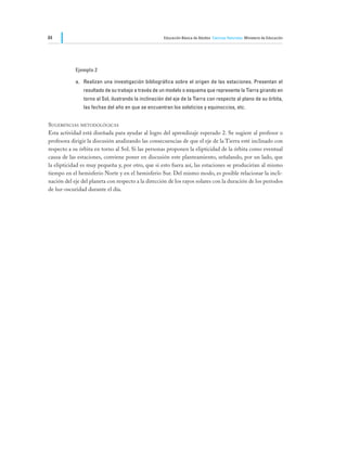 84                                                    Educación Básica de Adultos Ciencias Naturales Ministerio de Educación




            Ejemplo 2

            a.	 Realizan una investigación bibliográfica sobre el origen de las estaciones. Presentan el
                resultado de su trabajo a través de un modelo o esquema que represente la Tierra girando en
                torno al Sol, ilustrando la inclinación del eje de la Tierra con respecto al plano de su órbita,
                las fechas del año en que se encuentran los solsticios y equinoccios, etc.


Sugerencias metodológicas
Esta actividad está diseñada para ayudar al logro del aprendizaje esperado 2. Se sugiere al profesor o
profesora dirigir la discusión analizando las consecuencias de que el eje de la Tierra esté inclinado con
respecto a su órbita en torno al Sol. Si las personas proponen la elipticidad de la órbita como eventual
causa de las estaciones, conviene poner en discusión este planteamiento, señalando, por un lado, que
la elipticidad es muy pequeña y, por otro, que si esto fuera así, las estaciones se producirían al mismo
tiempo en el hemisferio Norte y en el hemisferio Sur. Del mismo modo, es posible relacionar la incli-
nación del eje del planeta con respecto a la dirección de los rayos solares con la duración de los períodos
de luz-oscuridad durante el día.
 