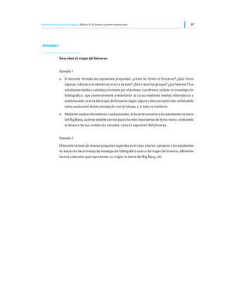 Segundo Nivel de Educación Básica Módulo IV: El Universo y nuestro sistema solar                                   87




Actividad 2


                Describen el origen del Universo.


                Ejemplo 1

                a.	 El docente formula las siguientes preguntas: ¿cómo se formó el Universo? ¿Qué dicen
                     algunas culturas precolombinas acerca de esto? ¿Qué creían los griegos? ¿Los hebreos? Los
                     estudiantes adultos y adultas orientados por el profesor o profesora, realizan un investigación
                     bibliográfica, que posteriormente presentarán al curso mediante medios informáticos o
                     audiovisuales, acerca del origen del Universo según alguna cultura en particular, enfatizando
                     cómo evolucionó dicha concepción con el tiempo, o si ésta se mantiene.

                b.	 Mediante medios informáticos o audiovisuales, el docente presenta a los estudiantes la teoría
                     del Big Bang, quiénes establecen los aspectos más importantes de dicha teoría, analizando
                     el alcance de sus evidencias actuales, como la expansión del Universo.


                Ejemplo 2

                El docente formula las mismas preguntas sugeridas en el caso anterior, y propone a los estudiantes
                la realización de un trabajo de investigación bibliográfico acerca del origen del Universo, diferentes
                formas culturales que representan su origen, la teoría del Big Bang, etc.
 