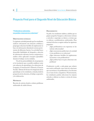 88                                                    Educación Básica de Adultos Ciencias Naturales Ministerio de Educación




Proyecto Final para el Segundo Nivel de Educación Básica



“Problemáticas ambientales,			                            Procedimiento
sus posibles consecuencias y soluciones”                  Se pide a los estudiantes adultos y adultas que en
                                                          grupos pequeños busquen y seleccionen noticias
                                                          y artículos o reportajes en diarios y revistas que
Orientaciones generales
                                                          se refieran a problemáticas ambientales. Para
La siguiente actividad pretende que los estudiantes
                                                          orientar la lectura se sugiere realizar las siguientes
analicen críticamente una situación cotidiana y
                                                          preguntas:
propongan soluciones factibles de implementar en
                                                          •	 ¿Qué problemáticas son expuestas en las
base a la información obtenida de noticias prove-
                                                               noticias seleccionadas?
nientes de diferentes fuentes. La actividad busca
                                                          •	 ¿Qué consecuencias podría traer a la sociedad
desarrollar habilidades de búsqueda y selección
                                                               si este problema no se soluciona?
de información relevante, lectura comprensiva y
                                                          •	 ¿Qué soluciones factibles de implementar
análisis crítico aplicando conceptos aprendidos
                                                               encuentras a esta problemática?
durante el trabajo con los módulos.
                                                          •	 ¿Qué podrías hacer tú para solucionar este
	     Una de las potencialidades de esta propuesta
                                                               problema?
es la vinculación que es posible establecer entre
este subsector de aprendizaje y los subsectores de
                                                          Finalmente se pide a cada grupo que redacte
Lenguaje y Comunicación e Historia y Ciencias
                                                          una noticia utilizando como tema las soluciones
Sociales. Además de favorecer la integración de los
                                                          que encontraron a la problemática y las discutan
aprendizajes en los estudiantes, estimula, desde la
                                                          con el resto de los compañeros. Posteriormente,
perspectiva de los docentes, el trabajo cooperativo
                                                          los estudiantes podrán seleccionar los mejores
y la colaboración.
                                                          artículos y elaborar un diario o revista de temas
                                                          ambientales.
Materiales
Recortes de noticias donde se relaten problemas
ambientales de índole diversa.
 
