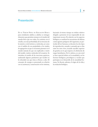 Educación Básica de Adultos Ciencias Naturales Ministerio de Educación                                                   93




Presentación



En el Tercer Nivel de Educación Básica                                   haciendo al mismo tiempo un énfasis valórico
para estudiantes adultos y adultas se entregan                           dirigido a promover el uso responsable de este
elementos que permiten avanzar en el estudio del                         importante recurso. En relación con los aspectos
mundo físico que nos rodea. Se continúa con el                           biológicos, se analizan los mecanismos de defensa
estudio, con más profundidad, de la estructura de                        contra agentes patógenos del organismo, en par-
la materia a nivel atómico y molecular, así como                         ticular del ser humano; se discuten los dos tipos
con el análisis de sus propiedades y los estados                         de reproducción, sexuada y asexuada que se dan
de agregación en que se encuentra presente en el                         entre los seres vivos, tocando sencillos aspectos
mundo natural, los que son explicados a través                           de genética en lo que respecta a la distinción de
del modelo cinético molecular de la materia. Se                          rasgos hereditarios. En lo valórico, en este nivel
introduce el estudio de las reacciones químicas,                         se hace especial énfasis en la sexualidad y en los
analizando algunos parámetros que inciden en                             factores biológicos, psicológicos y sociales que
la velocidad con que éstas se llevan a cabo. El                          participan en el desarrollo de la sexualidad hu-
concepto de energía es presentado en relación                            mana. Se discute, además, el origen de la vida y
con su existencia y conservación en los sistemas,                        la evolución biológica.
 
