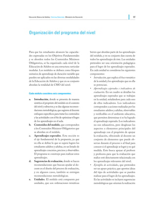 Educación Básica de Adultos Ciencias Naturales Ministerio de Educación                                               97




Organización del programa del nivel



Para que los estudiantes alcancen las capacida-                          breves que abordan parte de los aprendizajes
des expresadas en los Objetivos Fundamentales                            del módulo, y en su conjunto dan cuenta de
y se aborden todos los Contenidos Mínimos                                todos los aprendizajes de éste. Las unidades
Obligatorios, se ha organizado cada nivel de la                          pretenden ser una orientación pedagógica
Educación de Adultos en una estructura curricular                        para el logro de los aprendizajes esperados.
modular. Los módulos se definen como bloques                             En cada unidad se consideran los siguientes
unitarios de aprendizaje de duración variable que                        componentes:
pueden ser aplicados en las diversas modalidades                         •	 Introducción, que explica el foco temático
de la Educación de Adultos y que en su conjunto                              de la unidad y los aprendizajes que en ella
abordan la totalidad de CMO del nivel.                                       se potencian.
                                                                         •	 Aprendizajes esperados e indicadores de
                                                                             evaluación. En un cuadro se detallan los
Cada módulo considera seis componentes:
                                                                             aprendizajes esperados que se trabajan
a.	 Introducción, donde se presenta de manera                                en la unidad, señalándose para cada uno
    sintética el propósito del módulo en el contexto                         de ellos indicadores. Los indicadores
    del nivel y subsector, y se dan algunas recomen-                         corresponden a acciones realizadas por los
    daciones metodológicas, que sugieren al docente                          estudiantes adultos y adultas, observables
    enfoques específicos para tratar los contenidos                          y verificables en el ambiente educativo,
    y las actividades con el fin de optimizar el logro                       que permiten determinar si se ha logrado
    de los aprendizajes en el aula.                                          el aprendizaje esperado. Los indicadores
b.	 Contenidos del módulo, que corresponden                                  no son exhaustivos, pero desglosan los
    a los Contenidos Mínimos Obligatorios que                                aspectos o elementos principales del
    se abordan en el módulo.                                                 aprendizaje con el propósito de apoyar
c.	 Aprendizajes esperados. Esta sección es                                  la evaluación, ofreciendo al docente un
    el eje fundamental de la propuesta, ya que                               conjunto de elementos que puede ob-
    en ella se define lo que se espera logren los                            servar durante el proceso o al final para
    estudiantes adultos y adultas, en un listado de                          conocer si el aprendizaje se logró y en qué
    aprendizajes concretos, precisos y observables.                          medida. Esto busca apoyar al profesor
    El programa se construye para realizar estos                             y profesora para que la evaluación que
    aprendizajes.                                                            realice esté directamente relacionada con
d.	 Sugerencias de evaluación, donde se hacen                                los aprendizajes relevantes del nivel.
    recomendaciones que buscan ayudar al do-                             •	 Ejemplos de actividades, que pretenden
    cente en el diseño del proceso de evaluación,                            ser un apoyo práctico, que aporten ideas
    y en algunos casos, también se entregan                                  del tipo de actividades que se pueden
    recomendaciones metodológicas.                                           realizar para el logro de los aprendizajes.
e.	 Unidades. El módulo está compuesto por                                   En las actividades se incluyen sugerencias
    unidades, que son ordenaciones temáticas                                 metodológicas que orientan la realización
 