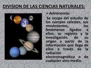 DIVISION DE LAS CIENCIAS NATURALES:
                  Astronomía:
                   Se ocupa del estudio de
                  los cuerpos celestes, sus
                  movimientos,          los
                  fenómenos ligados a
                  ellos, su registro y la
                  investigación   de     su
                  origen a partir de la
                  información que llega de
                  ellos a través de la
                  radiación
                  electromagnética o de
                  cualquier otro medio.
 