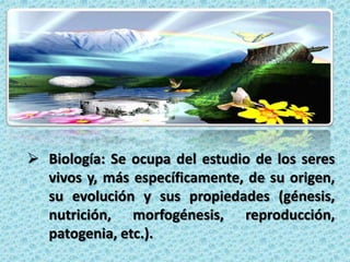  Biología: Se ocupa del estudio de los seres
  vivos y, más específicamente, de su origen,
  su evolución y sus propiedades (génesis,
  nutrición, morfogénesis, reproducción,
  patogenia, etc.).
 