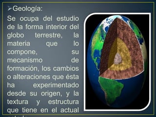 Geología:
Se ocupa del estudio
de la forma interior del
globo     terrestre,   la
materia       que      lo
compone,              su
mecanismo            de
formación, los cambios
o alteraciones que ésta
ha       experimentado
desde su origen, y la
textura y estructura
que tiene en el actual
 