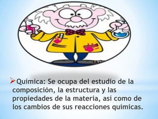 Química: Se ocupa del estudio de la
composición, la estructura y las
propiedades de la materia, así como de
los cambios de sus reacciones químicas.
 