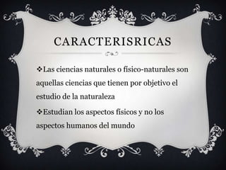 CARACTERISRICAS

Las ciencias naturales o físico-naturales son
aquellas ciencias que tienen por objetivo el
estudio de la naturaleza

Estudian los aspectos físicos y no los
aspectos humanos del mundo
 