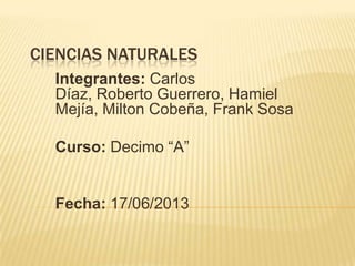 CIENCIAS NATURALES
Integrantes: Carlos
Díaz, Roberto Guerrero, Hamiel
Mejía, Milton Cobeña, Frank Sosa
Curso: Decimo “A”

Fecha: 17/06/2013

 