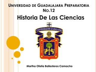 UNIVERSIDAD DE GUADALAJARA PREPARATORIA 
NO.12 
Historia De Las Ciencias 
Martha Ofelia Ballesteros Camacho 
 