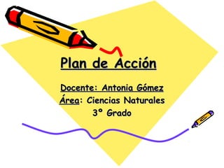 Plan de AcciónPlan de Acción
Docente: Antonia GómezDocente: Antonia Gómez
ÁreaÁrea: Ciencias Naturales: Ciencias Naturales
3º Grado3º Grado
 
