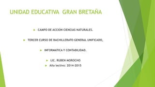 UNIDAD EDUCATIVA GRAN BRETAÑA
 CAMPO DE ACCION CIENCIAS NATURALES.
 TERCER CURSO DE BACHILLERATO GENERAL UNIFICADO,
 INFORMATICA Y CONTABILIDAD.
 LIC. RUBEN MOROCHO
 Año lectivo: 2014-2015
 