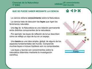 Ciencias de la Naturaleza
1º ESO
QUE SE PUEDE SABER MEDIANTE LA CIENCIA
El conocimiento
del mundoUNIDAD
La ciencia obtiene conocimiento sobre la Naturaleza.
La ciencia trata de descubrir las leyes que rigen los
fenómenos naturales.
Una ley de la Naturaleza es una relación permanente
entre distintos componentes de la naturaleza.
Por ejemplo: las leyes de reflexión de la luz describen
cómo se refleja un rayo de luz en un espejo.
Una teoría es una idea amplia, global, de alguno de los
aspectos fundamentales del mundo. Comprende
muchas leyes e incluso hipótesis aún no comprobadas.
Las leyes y teorías son conocimientos sobre la
naturaleza obtenidos mediante la investigación
científica.
Papel
Espejo
 