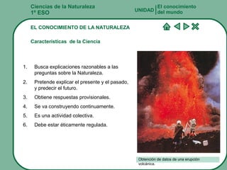 Ciencias de la Naturaleza
1º ESO
EL CONOCIMIENTO DE LA NATURALEZA
Características de la Ciencia
El conocimiento
del mundoUNIDAD
1. Busca explicaciones razonables a las
preguntas sobre la Naturaleza.
2. Pretende explicar el presente y el pasado,
y predecir el futuro.
3. Obtiene respuestas provisionales.
4. Se va construyendo continuamente.
5. Es una actividad colectiva.
6. Debe estar éticamente regulada.
Obtención de datos de una erupción
volcánica.
 