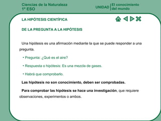 Ciencias de la Naturaleza
1º ESO
LA HIPÓTESIS CIENTÍFICA
DE LA PREGUNTA A LA HIPÓTESIS
Una hipótesis es una afirmación mediante la que se puede responder a una
pregunta.
• Pregunta: ¿Qué es el aire?
• Respuesta o hipótesis: Es una mezcla de gases.
• Habrá que comprobarlo.
Las hipótesis no son conocimiento, deben ser comprobadas.
Para comprobar las hipótesis se hace una investigación, que requiere
observaciones, experimentos o ambos.
El conocimiento
del mundoUNIDAD
 