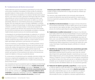 Guía didáctica del docente - Ciencias Naturales 1º básico10
Tradicionalmente el proceso de enseñanza aprendizaje ha involucrado
a tres actores: el profesor, el estudiante y el texto escolar. El contenido a
aprender estaba en el texto escolar y el rol del profesor era transmitirlo
hasta las mentes de sus estudiantes, en un proceso más bien pasivo para el
alumno, cuya misión era recibir y almacenar información. Bajo este modelo,
reduccionista, por cierto, el rol del docente era igualmente plano, pues
debía encargarse solo de transmitir información, sin definir una meta de
aprendizaje, detectar los conocimientos previos de sus estudiantes que
puedan servir de anclaje para nuevos conceptos, habilidades o actitudes
reflejados en objetivos de aprendizaje; sin diseñar alguna estrategia didáctica
coherente con lo que se desea enseñar, ni instancias de evaluación de
proceso y sumativas que informen de la consecución de la meta trazada,
así como del funcionamiento de las metodologías, actividades y materiales
implementados durante el proceso de enseñanza aprendizaje.
La investigación en psicología del aprendizaje, en evaluación, en currículo y
otras áreas afines de la pedagogía ha aportado información muy relevante
que permite proponer un modelo de diseño instruccional que genere las
mejores condiciones para enseñar a través de un texto impreso, así como
lograr aprendizajes significativos y permanentes en los alumnos.
Asumir la enseñanza y el aprendizaje bajo un modelo de diseño instruc-
cional supone mirar todos los actores y procesos que forman parte del
sistema; dar cabida a las experiencias e ideas previas de los estudiantes,
implementar estrategias didácticas variadas, generar espacios de
evaluación permanente, flexibles y coherentes con el qué y el cómo se
enseñó, que reporten el funcionamiento del sistema y las desviaciones
respecto al objetivo o meta que se pretende alcanzar.
En consecuencia, es fundamental que los materiales educativos tengan una
estructura y organización pedagógica que considere los aspectos antes
señalados, lo que implica la definición de un modelo instruccional que dé
forma al texto escolar.
Con el propósito de que los estudiantes logren los Objetivos de Aprendizaje
(OA), el texto se ha construido sobre la base de un modelo instruccional
que establece tareas de aprendizaje organizadas en lecciones, cada una
de las cuales comienza con la identificación de los conocimientos previos
de los alumnos, continúa con la entrega y tratamiento didáctico de los
contenidos conceptuales, habilidades y actitudes, el diseño e implemen-
tación de procedimientos evaluativos de proceso y finalmente
instancias para evaluar sumativamente los aprendizajes logrados. Este
modelo se replica consistentemente a lo largo de todas las unidades que
componen el texto.
Así, entonces, cada unidad temática se ha construido sobre la base de
un conjunto de elementos clave que forman parte de un sistema que se
estructura siguiendo la propuesta de Dick y Carey (1988), y que se detallan a
continuación:
a) 	 Identificar la meta de enseñanza. Esta etapa es el inicio del proceso
de la enseñanza aprendizaje. Se basa en definir qué es lo que se espera
que los alumnos sean capaces de saber o hacer luego de completar el
proceso de enseñanza-aprendizaje de cada unidad temática.
b) 	Implementar un análisis instruccional. Esta etapa es muy relevante,
pues implica determinar qué tipo de aprendizaje es el que se quiere que
el estudiante alcance: conceptual, procedimental o actitudinal. Una vez
identificado esto, hay que establecer las subhabilidades que están a la
base y que, cuyo aprendizaje conducirá al logro del aprendizaje deseado.
El análisis instruccional identifica verdaderas lecciones o “porciones” de
enseñanza que deben programarse en secuencia de manera de ir, paso
a paso, hasta lograr el aprendizaje deseado y definido en la meta de
enseñanza.
c)	 Identificar las conductas de entrada y las características generales
de los estudiantes. Esta etapa es muy relevante, pues identifica qué
aprendizajes anteriores tienen los alumnos y que sirven de cimiento
para el logro de los aprendizajes deseados. Justamente por eso es que
deben diagnosticarse y, de no estar presentes, implementar instancias de
refuerzo y nivelación. A la vez, el modelo reconoce algunas características
que facilitan el logro de la meta, pero que por su naturaleza es altamente
probable que los estudiantes las poseen (ej: que un alumno de 5º básico
reconozca las letras del alfabeto debiera ser una característica general).
d)	 Redacción de objetivos generales y específicos. La etapa siguiente
es redactar objetivos a partir del análisis instruccional y de las conductas
de entrada detectadas. El texto escolar define objetivos generales
para cada unidad temática que, a su vez, se subdividen en objetivos
específicos, originando las unidades de contenido más pequeñas
denominadas lecciones. Los objetivos se declaran explícitamente en
IV.	 Fundamentación del diseño instruccional
 