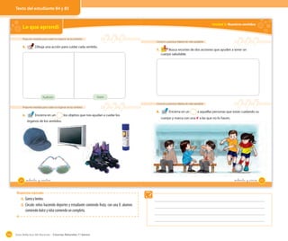 Guía didáctica del docente – Ciencias Naturales 1º básico104
Texto del estudiante 84 y 85
Unidad 2: Nuestros sentidos
Conocer y practicar hábitos de vida saludable
7. Busca recortes de dos acciones que ayuden a tener un
cuerpo saludable.
Conocer y practicar hábitos de vida saludable
8. Encierra en un 2 a aquellas personas que están cuidando su
cuerpo y marca con una ✘ a las que no lo hacen.
85_ochenta y _cinco
Lo que aprendí
Proponer medidas para cuidar los órganos de los sentidos
5. Dibuja una acción para cuidar cada sentido.
Proponer medidas para cuidar los órganos de los sentidos
6. Encierra en un 2 los objetos que nos ayudan a cuidar los
órganos de los sentidos.
Audición Visión
84 _ochenta y _cuatro
Respuestas esperadas
6. Gorraylentes.
8. Círculo: niños haciendo deportes y estudiante comiendo fruta; con una X: alumno
comiendodulceyniñacomiendouncompleto.
 