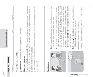 Nombre:Curso:Fecha:
Probandonuestravisión
¿Quénecesito?Unvasodeplástico,15porotosyunaregla.
Observarypreguntar
Enestaactividadinvestigarásladiferenciaentreloquevescuandomirasconunsoloojo
ycuandolohacesconlosdos.Cuandoseteindiquetaparunojo,notratesdemirarcon
élporquealteraráslosresultados.
¿Cómoserámásfácilhacercaerunporotodentrodeunvaso:mirandoconunsoloojo
oconlosdos?
Experimento
1.Siéntensealrededordeunamesa.Coloquenunvaso
vacíoalamismadistanciadecadauno.
2.Tápenseunojoconlamano.Pídeleauncompañero
quetomeunporotoylosostengaa20cmporencima
delamesa,cercadelvaso.Mientrassucompañero
muevelentamenteelporoto,decidanenquémomento
lodejarácaerenelvaso.Cuandoelporotoestéen
posición,diganAhoraysucompañerodeberásoltarlo
enesemomento.
3.Escriban✔enlatabladedatossielporotocayódentro
delvasoy✘sielporotocayóafuera.
4.Repitanlospasos2y3diezveces.
5.Luego,repitanlospasos2,3y4usandolosdosojos.
Materialfotocopiable1
Trabajoenciencias
Materialfotocopiable
Unidad2
 