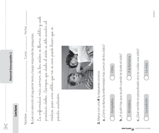 Nombre:Curso:Fecha:
1.Leeconatenciónelsiguientetextoyluegorespondelaspreguntas.
La_enfermedadmás_común_de_los_oídos_se_llama_otitisy_suele
_producir_dolor.Siempre_que_duela_el_oído_se_debe_acudir_al
médico,_pues_una_otitis_queno_se_cure_puede_hacer_que_se
_pierda_audición.
2.Marcaconuna✘larespuestacorrecta
a.¿Cómosellamalaenfermedadmáscomúndelosoídos?
Amigdalitis.Otitis.
b.¿Aquiénhayqueacudircuandotedueleeloído?
Almédico.Alafarmacia.
c.¿Quésentidoesperjudicadosinotecuidasunaotitis?
Laaudición.Lavista.
Materialfotocopiable2
Lectura
Amigdalitis.Otitis.Amigdalitis.Otitis.Amigdalitis.Otitis.Amigdalitis.Otitis.Amigdalitis.Otitis.Amigdalitis.Otitis.
Almédico.Alafarmacia.Almédico.Alafarmacia.Almédico.Alafarmacia.Almédico.Alafarmacia.Almédico.Alafarmacia.Almédico.Alafarmacia.
Laaudición.Lavista.Laaudición.Lavista.Laaudición.Lavista.Laaudición.Lavista.Laaudición.Lavista.Laaudición.Lavista.
Materialfotocopiable
Unidad2
 