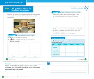 Guía didáctica del docente – Ciencias Naturales 1º básico120
Lección
1
¿De qué están hechas las
cosas que me rodean?
Observa tu sala de clases, ¿qué cosas encuentras en ella?, ¿qué materiales
se han utilizado en su construcción? Y tus útiles escolares, ¿de qué
materiales son?
Observo y distingo materiales y objetosActividad 2Actividad 1
1. Observa tu sala con mucha atención.
2. Dibuja un objeto construido con cada uno de los
siguientes materiales.
Plástico Metal Vidrio
96 noventa y _seis
Unidad 3: Los materiales
En la lección 1 aprendí
Marca con un ✔. ¿De qué material o materiales pueden estar
hechos estos objetos?
Exploro y observo materiales en mi escuelaActividad 2Actividad 2
1. Junto con tu profesor y tus compañeros salgan al patio.
a. Escoge cuatro objetos que puedas tocar y dibújalos.
b. ¿De qué materiales están construidos?, ¿son duros o blandos?
c. Observa tu uniforme. ¿De qué está hecha tu ropa?, ¿qué
materiales se utilizaron?
d. Comenta tus respuestas con tus compañeros.
(((Foto)))
Objetos Madera Metal Vidrio Plástico
Una silla
Una botella
Una cuchara
97noventa y _siete
Texto del estudiante 96 y 97
OA trabajado: 8
Explorar y describir los diferentes tipos de materiales en diversos objetos,
clasificándolos según sus propiedades (goma-flexible, plástico-impermeable) e
identificando su uso en la vida cotidiana
 