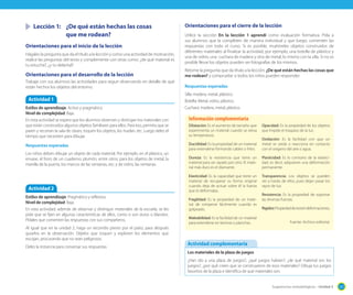 Sugerencias metodológicas - Unidad 3 121
	 Lección 1:	 ¿De qué están hechas las cosas
		 que me rodean?
Orientaciones para el inicio de la lección
Hágales la pregunta que da el título a la lección y como una actividad de motivación,
realice las preguntas del texto y complemente con otras como: ¿de qué material es
tu estuche?, ¿y tu delantal?
Orientaciones para el desarrollo de la lección
Trabaje con sus alumnos las actividades para seguir observando en detalle de qué
están hechos los objetos del entorno.
Actividad 1
Estilos de aprendizaje: Activo y pragmático.
Nivel de complejidad: Baja.
En esta actividad se espera que los alumnos observen y distingan los materiales con
que están construidos algunos objetos familiares para ellos. Para eso, permita que se
paren y recorran la sala de clases, toquen los objetos, los huelan, etc. Luego deles el
tiempo que necesiten para dibujar.
Respuestas esperadas
Los niños deben dibujar un objeto de cada material. Por ejemplo, en el plástico, un
envase, el forro de un cuaderno, plumón, entre otros; para los objetos de metal, la
manilla de la puerta, los marcos de las ventanas, etc; y de vidrio, las ventanas.
Actividad 2
Estilos de aprendizaje: Pragmático y reflexivo.
Nivel de complejidad: Baja.
En esta actividad, además de observar y distinguir materiales de la escuela, se les
pide que se fijen en algunas características de ellos, como si son duros o blandos.
Pídales que comenten las respuestas con sus compañeros.
Al igual que en la unidad 2, haga un recorrido previo por el patio, para después
guiarlos en la observación. Déjelos que toquen y exploren los elementos que
escojan, procurando que no sean peligrosos.
Deles la instancia para conversar sus respuestas
Orientaciones para el cierre de la lección
Utilice la sección En la lección 1 aprendí como evaluación formativa. Pida a
sus alumnos que la completen de manera individual y que luego, comenten las
respuestas con todo el curso. Si es posible, muéstreles objetos construidos de
diferentes materiales al finalizar la actividad, por ejemplo, una botella de plástico y
una de vidrio, una cuchara de madera y otra de metal, lo mismo con la silla. Si no es
posible llevar los objetos pueden ser fotografías de los mismos.
Retome la pregunta que da título a la lección: ¿De qué están hechas las cosas que
me rodean? y compruebe si todos los niños pueden responder.
Respuestas esperadas
Silla: madera, metal, plástico.
Botella: Metal, vidrio, plástico.
Cuchara: madera, metal, plástico.
Dilatación: Es el aumento de tamaño que
experimenta un material cuando se eleva
su temperatura.
Ductilidad: Es la propiedad de un material
para extenderse formando cables o hilos.
Dureza: Es la resistencia que tiene un
material para ser rayado por otro. El mate-
rial más duro es el diamante.
Elasticidad: Es la capacidad que tiene un
material de recuperar su forma original
cuando deja de actuar sobre él la fuerza
que lo deformaba.
Fragilidad: Es la propiedad de un mate-
rial de romperse fácilmente cuando es
golpeado.
Maleabilidad: Es la facilidad de un material
para extenderse en láminas o planchas.
Opacidad: Es la propiedad de los objetos
que impide el traspaso de la luz.
Oxidación: Es la facilidad con que un
metal se oxida o reacciona en contacto
con el oxígeno del aire o agua.
Plasticidad: Es lo contrario de la elastici-
dad, es decir, adquieren una deformación
permanente.
Transparencia: Los objetos se pueden
ver a través de ellos, pues dejan pasar los
rayos de luz.
Resistencia: Es la propiedad de soportar
las diversas fuerzas.
Rigidez:Propiedadderesistirdeformaciones.
Fuente: Archivo editorial.
Información complementaria
Los materiales de la plaza de juegos
¿Han ido a una plaza de juegos?, ¿qué juegos habían?, ¿de qué material son los
juegos?, ¿por qué creen que se construyeron de esos materiales? Dibuja tus juegos
favoritos de la plaza e identifica de qué materiales son.
Actividad complementaria
 