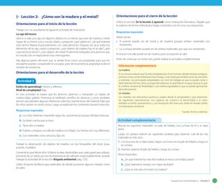 Sugerencias metodológicas - Unidad 3 123
	 Lección 2:	 ¿Cómo son la madera y el metal?
Orientaciones para el inicio de la lección
Trabaje con sus estudiantes la siguiente actividad de motivación.
La caja del tesoro
Lleve a su sala una caja con algunos objetos en su interior que sean de madera y metal.
Saque de su interior uno a uno los objeto, y pregunte: ¿qué objeto es?, ¿de qué material
está hecho? Repita el procedimiento con cada elemento. Después de sacar todos los
elementos de la caja, vuelva a preguntar: ¿qué objetos de madera hay en la sala?, ¿qué
características tienen?, ¿y los objetos de metal? Finalmente indíqueles a los alumnos que
en esta lección se responderán esas interrogantes.
Hay algunas partes del texto que se señala firme como una propiedad, para que los
estudiante puedan comprender el concepto, pero técnicamente la propiedad recibe el
nombre de resistencia.
Orientaciones para el desarrollo de la lección
Orientaciones para el cierre de la lección
Utilice la sección En la lección 2 aprendí como evaluación formativa. Dígales que
la realicen de forma individual y luego comenten con el curso sus respuestas.
Respuestas esperadas
Deben pintar:
•	 El puente puede ser de metal y de madera porque ambos materiales son
resistentes.
•	 La cuchara también puede ser de ambos materiales por que son resistentes.
Ni el auto ni la olla puede ser de madera, pues se exponen al calor.
Antes de continuar con la lección, puede realizar la actividad complementaria.
Actividad 3
Estilos de aprendizaje: Teórico y reflexivo.
Nivel de complejidad: Baja.
En esta actividad se espera que los alumnos observen y manipulen un objeto de
madera (lápiz grafito). Promueve la habilidad científica de observar y como resultado
de esto que planteen algunas inferencias sobre las características del material. Deje que
los niños opinen sin restricciones. Luego se explicarán los contenidos durante la lección.
Respuestas esperadas
a.	Los niños deberían responder según las características propias del lápiz (textura).
b.	Se darán cuenta que es duro.
c.	 Tiene olor a madera.
d.	Podrían comparar una silla de madera con el lápiz. Sus formas son muy diferentes.
e.	Con materiales como serrucho, lijas, etc.
Trabaje la observación de objetos de madera con las fotografías del texto (casa,
puente, muebles).
Comente lo que Monti dice. Enfatice la idea, diciéndoles que cada papel que utilizan,
proviene de un árbol, por eso la importancia de utilizarlo responsablemente, (puede
trabajar la actividad de la sección Brigada ambiental, pág. 123).
Utilice el aporte de Monti para explicarles de dónde provienen algunos metales como
el cobre.
La madera
Es un recurso natural que ha sido empleado por el ser humano desde tiempos antiguos,
primerocomocombustibleparahacerfuego,ymástardeparalafabricacióndeutensilios
y viviendas. Sus principales propiedades son: fácil de trabajar ya que se puede cortar y
darle distintas formas; tiene una baja densidad por lo que flota en el agua; dureza, lo que
le confiere resistencia; flexibilidad y una estética agradable lo que se puede aprovechar
decorativamente.
Lo metales
Los metales son elementos químicos usados desde la antigüedad y que presentan
las siguientes características: son capaces de conducir la electricidad y el calor,
exhiben un brillo característico y, con excepción del mercurio, están en estado sólido
a temperatura ambiente.
Fuente: Archivo editorial.
Información complementaria
Reúnan los siguiente materiales: un palo de helado, una cuchara de té y un lápiz
pasta.
Luego, en parejas realicen las siguientes pruebas para observar cuál de los dos
materiales es más duro.
1.	Con la punta de un lápiz pasta, hagan una marca en el palo de helado y luego en
la cuchara.
2.	Intenten quebrar el palo de helado y luego la cuchara.
Ahora respondan:
a.	¿En qué material fue más fácil realizar la marca con el lápiz pasta?
b.	¿Qué material se rompió con mayor facilidad?
c.	 ¿Qué es más duro el metal o la madera?
Actividad complementaria
 
