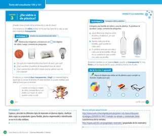 Guía didáctica del docente – Ciencias Naturales 1º básico124
Lección ¿De vidrio o
de plástico?3
¿Puedes mirar a través de la ventana de tu sala de clases?
Si la ventana es de vidrio, podrás ver lo que hay fuera de tu sala, ya que
este material es transparente.
El vidrio es un material duro, transparente y frágil. Un material frágil es
aquel que se rompe fácilmente. El vidrio también se puede moldear para
darle la forma que se necesita.
Analizo las características del vidrioActividad 2Actividad 4
Observa las imágenes y encierra en un los objetos
de vidrio. Luego, comenta las preguntas.
a. ¿De qué otro material podría estar hecho el vaso?, ¿por qué?
b. ¿Qué sucedería si la pelota de básquetbol fuera de vidrio?
c. ¿Qué característica del vidrio impide que las pelotas sean de
este material?
Cuando se rompa un objeto
de vidrio, siempre llama a un
adulto. Los trozos de vidrio
pueden cortar tu piel.
100 _cien
Unidad 3: Los materiales
En la lección 3 aprendí
Marca el objeto que debe ser de plástico para cumplir su
función. Explica por qué.
El plástico también es un material duro y puede ser transparente. Es muy
firme y, en la mayoría de los casos, cambia su forma con el calor.
Comparo vidrio y plásticoActividad 2Actividad 5
Compara una botella de vidrio y una de plástico. Tu profesor te
ayudará. Luego, comenta las preguntas.
a. ¿Qué diferencias observas entre
el vidrio y el plástico?, ¿en qué
se parecen?
b. Aprieta cada una de las
botellas, ¿qué sucedió en
cada caso?
c. Tu profesor acercará una vela a
cada una de las botellas. Dibuja
en tu cuaderno lo que sucedió
con cada una de ellas. Vidrio Plástico
101_ciento _uno
Texto del estudiante 100 y 101
OA trabajado: 8
Explorar y describir los diferentes tipos de materiales en diversos objetos, clasificán-
dolos según sus propiedades (goma-flexible, plástico-impermeable) e identificando
su uso en la vida cotidiana.
Recursos web para apoyar la lección
http://www.icarito.cl/enciclopedia/articulo/primer-ciclo-basico/educacion-
tecnologica/2010/09/34-7445-9-metales-no-metales-y-semimetales.shtml
(características de los metales).
http://espana.aula365.com/propiedades-materiales/ (propiedades de los materiales).
 