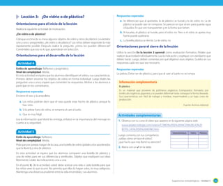 Sugerencias metodológicas - Unidad 3 125
	 Lección 3:	 ¿De vidrio o de plástico?
Orientaciones para el inicio de la lección
Realice la siguiente actividad de motivación.
¿De vidrio o de plástico?
Coloque encima de su mesa algunos objetos de vidrio y otros de plástico. Levántelos
uno a uno y pregúnteles: ¿de vidrio o de plástico? Los niños deben responder lo más
rápidamente posible. Después realice la pregunta: ¿cómo los pueden diferenciar?
Coménteles que eso es lo que aprenderán en la lección.
Orientaciones para el desarrollo de la lección
Respuestas esperadas
a.	Se diferencian que al apretarlas, la de plástico se hunde y la de vidrio no. La de
plástico se puede caer sin romperse. Se parecen en que sirven para guardar agua
o líquidos. En que son transparentes y en la forma que tienen.
b.	Al tocarlas, el plástico se hunde, pero el vidrio no. Pero si el vidrio se apreta muy
fuerte puede quebrarse.
c.	 La botella plástica se derrite. La de vidrio, no
Orientaciones para el cierre de la lección
Utilice la sección En la lección 3 aprendí como evaluación formativa. Pídales que
realicen la actividad individualmente. Lea la indicación y explique con claridad lo que
deben hacer. Luego, deben comentar por qué eligieron esos objetos. Guíelos en sus
respuestas cada vez que sea necesario.
Respuestas esperadas
La pelota. Debe ser de plástico, para que al caer al suelo no se rompa.
Actividad 4
Estilos de aprendizaje: Reflexivo y pragmático.
Nivel de complejidad: Media.
En esta actividad se espera que los alumnos identifiquen el vidrio y sus características.
Primero deben encerrar los objetos de vidrio en forma individual. Luego léales las
preguntas una a una y espere que comenten las respuestas. Motive a los alumnos a
participar en los comentarios.
Respuestas esperadas
Encierra el vaso y la ampolleta.
a.	Los niños podrían decir que el vaso puede estar hecho de plástico porque lo
han visto.
b.	Si la pelota fuera de vidrio, se rompería al caer al suelo.
c.	 Que es muy frágil.
Lea la información que Monti les entrega, enfatice en la importancia del mensaje en
cuanto a su seguridad.
Actividad 5
Estilo de aprendizaje: Reflexivo.
Nivel de complejidad: Media.
Pida que por parejas traigan de la casa, una botella de vidrio (pídales a los apoderados
que la lleven) y otra de plástico.
En esta actividad se espera que los alumnos comparen una botella de plástico y
una de vidrio para ver sus diferencias y similitudes. Déjelos que expliquen sus ideas
libremente. Léales las indicaciones una a una.
En el punto C. de la actividad, usted debe acercar una vela a cada botella para que
los niños vean lo que ocurre. No permita que ellos lo hagan solos, es muy peligroso.
Mantenga una distancia prudente entre la vela encendida y sus alumnos.
El plástico
Es un material que proviene de polímeros orgánicos (compuestos formados por
moléculas orgánicas gigantes) y se pueden deformar hasta conseguir la forma deseada.
Sus características son: fácil de trabajar y moldear, impermeables y un bajo costo de
producción.
Fuente: Archivo editorial
Información complementaria
1.	Observa con tu curso el video que aparece en la siguiente página web
www.areatecnologia.com/videos/COMO%20SE%20HACEN%20LAS%20
BOTELLAS%20DE%20VIDRIO.htm
Luego comenta con tus compañeros:
¿sabías cómo se hace el vidrio?,
¿qué fue lo que más llamó tu atención?
2.	Marca con un ✓ en la tabla.
Actividades complementarias
Características Vidrio Plástico
 