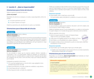Sugerencias metodológicas - Unidad 3 127
Lección 4: ¿Qué es impermeable?
Orientaciones para el inicio de la lección
Realice la siguiente actividad de motivación.
¿Cómo me protejo?
Muéstreles a los alumnos un paraguas y un jockey. Luego pregúnteles: ¿Cómo me
protejo?
a. si no quiero quemarme con el sol?
b. si no quiero mojarme con el agua?
Analice las características de cada elemento en cuanto a sus materiales.
Orientaciones para el desarrollo de la lección
Actividad 6
Estilos de aprendizaje: Teórico y reflexivo.
Nivel de complejidad: Baja.
Enestaactividadseesperaquelosalumnosreconozcanqueparalalluviaserequieren
ciertos implementos que impiden el paso del agua. Cada estudiante debe completar
el dibujo con un paraguas y botas para el agua. Pídales que muestren sus dibujos y
que expliquen por qué dibujaron esos implementos y de qué material son. Luego
explíqueles el significado de material impermeable.
Actividad 7
Estilos de aprendizaje: Activo y pragmático.
Nivel de complejidad: Media.
En esta actividad se espera que los alumnos exploren distintos materiales y
comprueben si son o no impermeables. Pídales los materiales con anticipación y
cubra las mesas con manteles plásticos y papel de diario. Asegúrese que los platos
de cumpleaños sean de cartón, si tiene de ambos, mejor, pues revela las diferencias
por el material.
Entrégueles las siguientes instrucciones:
1. Con una jeringa, agrégale agua a un vaso de vidrio. Luego, agrégale la misma
cantidad de agua al tarro de metal.
2. Repite el procedimiento con la tela, y el plato de cumpleaños. Luego observa.
3. ¿Se sale el agua del vaso?, ¿y del tarro?
4. ¿Pasa el agua por la tela?, ¿y el plato de cumpleaños?
Pídales que completen la tabla, identificando los materiales que permiten el paso del
agua (no impermeables), y los que no lo permiten (impermeables). Luego, enfatice
que dentro de los materiales impermeables se encuentran objetos de vidrio, metal
y plástico.
Respuestas esperadas
3. Impermeables: vidrio y metal (vaso y tarro de café).
No impermeables: papel y tela (plato de cumpleaños, si es que es de cartón).
Actividad 8
Estilo de aprendizaje: Pragmático.
Nivel de complejidad: Alta.
En esta actividad se espera que los alumnos descubran cuál de los objetos está
hecho de goma. Pueden trabajar en parejas.
Pídales los materiales (caja de CD vacía, botella plástica y un globo) con anticipación.
Se sugiere trabajar con un rociador de agua para no derramar y evitar accidentes.
Déles las siguientes instrucciones.
1. Rocíen con agua la caja de CD y vean si se traspasa el agua.
Hagan lo mismo con la botella y el globo.
2. Luego, para ver la fragilidad, aprieten los tres objetos con fuerza.
3. Para finalizar y ver la flexibilidad de los objetos, dóblenlos.
4. Completen la tabla en forma individual de acuerdo a lo observado y respondan
las preguntas con todo el curso.
Respuestas esperadas
3. Impermeable: Caja CD, botella, globo; Frágil: Caja CD; Flexible: globo.
a. El globo, pues impermeable (no pasó el agua), firme (no se rompió al apretarlo) y
flexibe (pudimos doblarlo, b. Son de plástico.
Orientaciones para el cierre de la lección
Pregúnteles a sus estudiantes. ¿Qué es impermeable? ¿Qué materiales son imper-
meables? ¿Tienes ropa impermeable?, ¿cuál?
La impermeabilidad
La permeabilidad es una propiedad de los materiales que es cuando estos dejan pasar
el agua. La impermeabilidad entonces, es la propiedad de impedir el paso del agua. Los
materiales que presentan este atributo son el vidrio, el plástico, la goma, entre otros.
Estos materiales se usan bastante en la vida cotidiana tanto en vestuario para los días de
lluvia (botas de agua, impermeables, paraguas) como en utensilios como vasos, jarros,
tarros, mangueras.
Fuente: Archivo editorial
Información complementaria
 