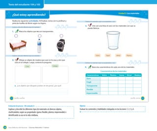 Guía didáctica del docente – Ciencias Naturales 1º básico128
¿Qué estoy aprendiendo?
Realiza las siguientes actividades. Al finalizar, revisa con tu profesor y
pinta las huellas de Monti según tus logros.
Explorar y describir diferentes tipos de materiales
1. Marca los objetos que no son transparentes.
Explorar y describir diferentes tipos de materiales
2. Dibuja un objeto de madera que uses en la casa y otro que
uses en el colegio. Luego, contesta la pregunta.
Casa Colegio
a. ¿Los objetos que dibujaste podrían ser de goma?, ¿por qué?
104 _ciento _cuatro
Unidad 3: Los materiales
Clasificar los materiales según sus propiedades y usos
3. Une con una línea el vaso con los materiales con que se
puede fabricar.
Clasificar los materiales según sus propiedades y usos
4. Marca las características de cada uno de los materiales.
Vidrio MetalPapel Plástico
Características Vidrio Plástico Goma Metal Madera
Duro
Frágil
Transparente
Flexible
Impermeable
Características de los materiales
105_ciento _cinco
Texto del estudiante 104 y 105
Evaluación de proceso - OA evaluado: 8
Explorar y describir los diferentes tipos de materiales en diversos objetos,
clasificándolos según sus propiedades (goma-flexible, plástico-impermeable) e
identificando su uso en la vida cotidiana.
Objetivo
Evaluar los contenidos y habilidades trabajadas en las lecciones 1, 2, 3 y 4.
 