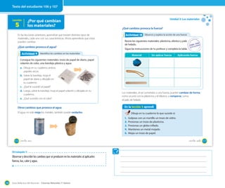 Guía didáctica del docente – Ciencias Naturales 1º básico130
Lección
5
En las lecciones anteriores, aprendiste que existen distintos tipos de
materiales, cada uno con sus características. Ahora aprenderás que estos
pueden cambiar.
¿Qué cambios provoca el agua?
Otros cambios que provoca el agua
El agua no solo moja los metales, también puede oxidarlos.
Identifico los cambios en los materialesActividad 2Actividad 9
Consigue los siguientes materiales: trozo de papel de diario, papel
volantín de color, una bandeja plástica y agua.
a. Dibuja en tu cuaderno ambos
papeles secos.
b. Sobre la bandeja, moja el
papel de diario y dibújalo en
tu cuaderno.
c. ¿Qué le sucedió al papel?
d. Luego, sobre la bandeja, moja el papel volantín y dibújalo en tu
cuaderno.
e. ¿Qué sucedió con el color?
¿Por qué cambian
los materiales?
106 _ciento _seis
Unidad 3: Los materiales
¿Qué cambios provoca la fuerza?
Observo y explico la acción de una fuerzaObservo y explico la acción de una fuerzaActividad 2Actividad 10
Reúne los siguientes materiales: plasticina, elástico y palo
de helado.
Sigue las instrucciones de tu profesor y completa la tabla.
Los materiales, al ser sometidos a una fuerza, pueden cambiar de forma,
como ocurrió con la plasticina y el elástico, o romperse, como
el palo de helado.
En la lección 5 aprendí
Dibuja en tu cuaderno lo que sucede si:
1. Golpeas con un martillo un trozo de vidrio.
2. Presionas un trozo de plasticina.
3. Presionas un globo inflado.
4. Mantienes un metal mojado.
5. Mojas un trozo de papel.
Material Sin aplicar fuerza Aplicando fuerza
107_ciento _siete
Texto del estudiante 106 y 107
OA trabajado: 9
Observar y describir los cambios que se producen en los materiales al aplicarles
fuerza, luz, calor y agua.
 