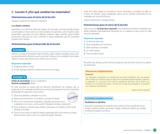 Sugerencias metodológicas - Unidad 3 131
Cada niño debe realizar la actividad en forma individual y completar la tabla en
el texto de estudio. Luego, explíqueles acerca de los cambios producidos en los
materiales por causa de la fuerza.
Utilice la información complementaria.
Orientaciones para el cierre de la lección
Utilice la sección En la lección 5 aprendí como evaluación formativa. Indíqueles que
deben realizarla individualmente, dibujando en su cuaderno lo que ocurre en cada
situación planteada.
Respuestas esperadas
1. Un trozo de vidrio roto.
2. Trozo de plastilina con otra forma.
3. Globo apretado o reventado.
4. Un metal oxidado.
5. Trozo de papel mojado.
Recuerde que siempre puede retomar la pregunta que da título a la lección y esperar
sus respuestas.
Lección 5: ¿Por qué cambian los materiales?
Orientaciones para el inicio de la lección
Trabaje la siguiente actividad de motivación.
Los objetos cambian
Muéstreles a sus alumnos diferentes objetos. Por ejemplo, una hoja estirada y luego
unaarrugada,unclavonuevoyunclavooxidado.Unpapelsecoyotromojado.Luego
pregúnteles: ¿qué pasó con estos objetos?, ¿sufrieron algún cambio?, ¿qué lo habrá
provocado? Deje que los niños comenten y luego explíqueles que los materiales
pueden sufrir cambios.
Orientaciones para el desarrollo de la lección
Actividad 9
Solicite o consiga previamente hojas de diario, papel volantín, bandeja y agua. Lean
los procedimientos del texto para la actividad. Indique a los estudiantes que deben
seguir los pasos para observar los cambios que ocurrirán.
Respuestas esperadas
1. El papel de diario se mojó.
2. El color del papel volantín se pierde al contacto con el agua.
Actividad 10
Estilos de aprendizaje: Activo y pragmático.
Nivel de complejidad: Media.
En esta actividad se espera que los alumnos identifiquen los cambios que se
producenenlosmaterialesporefectodeunafuerza.Despuésdereunirlosmateriales,
entrégueles las siguientes instrucciones:
1. Observa la plastilina y dibújala en tu texto.
2. Repite el procedimiento con el elástico y el palo de helado.
3. Ahora toma nuevamente la plastilina. Colócala encima de la mesa
y aplástala con tu mano, ¿cómo quedó? Dibújala en la tabla nuevamente.
4. Toma el elástico y estíralo, luego suéltalo. ¿Qué pasó con el elástico al tirar de él?
Dibújalo en la tabla.
5. Toma con tus manos un palo de helado sujetándolo de los dos extremos y luego
presiona fuerte. ¿Qué ocurrió con el palo de helado? Dibújalo.
Oxidación
Los materiales no perduran en el tiempo de una forma inalterable, sino que pueden
sufrir cambios por diversas causas: El agua en los materiales puede mojarlos y oxidarlos.
La oxidación es un proceso en el cual hay pérdida de electrones de un átomo. Los
metales son muy fáciles de oxidar o corroer, por lo que para protegerlos, se recubren
con sustancias antioxidantes.
Fuente: Archivo editorial
Información complementaria
Modelando en plastilina
Descubre la propiedad de la plastilina de cambiar de forma al aplicarle fuerza.
Puedes modelar el objeto que desees. Trabaja moldeando objetos que pueden
modificarse al aplicar una fuerza.
Actividad complementaria
 