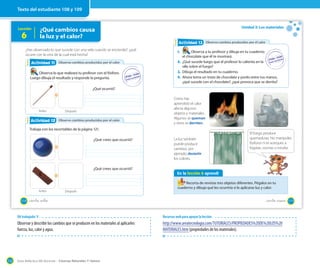 Guía didáctica del docente – Ciencias Naturales 1º básico132
Lección
6
¿Qué cambios causa
la luz y el calor?
¿Has observado lo que sucede con una vela cuando se enciende?, ¿qué
ocurre con la cera de la cual está hecha?
Observo cambios producidos por el calor
Observo cambios producidos por el calor
Observo cambios producidos por el calor
Observo cambios producidos por el calor
Actividad 2Actividad 11
Actividad 2Actividad 12
Observa lo que realizará tu profesor con el fósforo.
Luego dibuja el resultado y responde la pregunta.
Trabaja con los recortables de la página 121.
Antes
Antes
Después
Después
¿Qué ocurrió?
¿Qué crees que ocurrió?
¿Qué crees que ocurrió?
108 _ciento _ocho
Unidad 3: Los materiales
Como has
aprendido el calor
afecta algunos
objetos y materiales.
Algunos se queman
y otros se derriten.
La luz también
puede producir
cambios, por
ejemplo, desteñir
los colores.
Observo cambios producidos por el calorObservo cambios producidos por el calorActividad 2Actividad 13
1. Observa a tu profesor y dibuja en tu cuaderno
el chocolate que él te mostrará.
2. ¿Qué sucede luego que el profesor lo calienta en la
olla sobre el fuego?
3. Dibuja el resultado en tu cuaderno.
4. Ahora toma un trozo de chocolate y ponlo entre tus manos,
¿qué sucede con el chocolate?, ¿qué provoca que se derrita?
En la lección 6 aprendí
Recorta de revistas tres objetos diferentes. Pégalos en tu
cuaderno y dibuja qué les ocurriría si le aplicaras luz y calor.
El fuego produce
quemaduras. No manipules
fósforos ni te acerques a
fogatas, cocinas o estufas.
109_ciento _nueve
Texto del estudiante 108 y 109
OA trabajado: 9
Observar y describir los cambios que se producen en los materiales al aplicarles
fuerza, luz, calor y agua.
Recursos web para apoyar la lección
http://www.areatecnologia.com/TUTORIALES/PROPIEDADES%20DE%20LOS%20
MATERIALES.htm (propiedades de los materiales).
 
