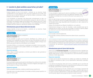 Sugerencias metodológicas - Unidad 3 133
Lección 6: ¿Qué cambios causa la luz y el calor?
Orientaciones para el inicio de la lección
Empiece leyendo el inicio de la lección y comente con sus alumnos. Puede
complementar con otras preguntas como: ¿por qué sucederá eso con la vela?, ¿qué
provocará que se derrita? Permita que sus alumnos realicen comentarios y luego
empiece con la Actividad 11 del texto.
Si sus estudiantes no responden nada relacionado al derretimiento, al calor o al
fuego, realice la actividad en forma demostrativa: ponga dos velas en la sala, una
encendida y otra apagada. Pídales que las dibujen antes y después de 20 min. Luego
pregúnteles: ¿qué sucedió con la vela encendida?, ¿y con la apagada? Recuerde que
el objetivo del OA es observar y describir los cambios en los materiales.
Orientaciones para el desarrollo de la lección
Empiece leyendo el inicio de la lección y comente con sus alumnos. Puede
complementar con la actividad sugerida.
Lea el comentario de Monti enfatizando lo peligroso que es el fuego y lo grave que
puede ser sufrir alguna quemadura. Puede relacionarlo con la importancia del trabajo
de los bomberos y fundaciones que tratan gente que ha sufrido quemaduras. Trate
la prevención de quemaduras http://cl.coaniquem.org/que-hacemos/prevencion/
que-hacer/
Orientaciones para el cierre de la lección
Utilice la sección En la lección 6 aprendí como evaluación formativa. Solicíteles que
busquen recortes de tres objetos diferentes, que los peguen en sus cuadernos y que
dibujen al lado qué les ocurriría si se les aplicara luz o calor. Recuerde las actividades
anteriores si tienen alguna duda.
Respuestas esperadas
Se espera que los alumnos reconozcan los cambios que sufrirían los materiales de
los objetos al someterlos al calor y la luz: derretimiento, deformación, quemado,
desteñido.
Si sus alumnos le preguntan sobre qué es la luz, coménteles que es una forma de
energía que se propaga en línea recta y es capaz de provocar cambios en los cuerpos.
Por ejemplo, puede derretir o desteñir algunos objetos.
Asimismo, si le preguntan por el calor, cuénteles que es una energía o expresión del
movimiento de las moléculas que componen un cuerpo. Cuando el calor entra en
un cuerpo se produce calentamiento y cuando sale, enfriamiento. Incluso los objetos
más fríos poseen algo de calor porque sus átomos se están moviendo.
Actividad 11
Estilo de aprendizaje: Reflexivo y pragmático.
Nivel de complejidad: Alta.
En esta actividad se espera que los alumnos identifiquen los cambios que se
producen en los materiales por causa de la luz y el calor. Para ello lleve a la clase una
caja de fósforos, muestre a los alumnos como es el fósforo apagado, entregue unos
fósforos para que los alumnos se familiaricen con el material.
Encienda el fósforo y con precaución, manténgalo encendido lo más que pueda .
Muestre a los estudiantes cómo queda el fósforo una vez apagado y muestre uno
que esté sin encender.
Respuesta esperada
Deben dibujar el fósforo quemado y comentar que debido al calor generado al
encenderlo, se quemó.
Actividad 12
Estilo de aprendizaje: Teórico.
Nivel de complejidad: Alta.
Enestaactividadseesperaquelosalumnosidentifiquenloscambiosenlosmateriales
producidos por el calor. Para ello, invítelos a recortar las imágenes de la página 121 y
que las peguen en el lugar correspondiente.
Respuesta esperada
Pelota azul-pelota desteñida: La pelota se destiñó porque quedó al sol.
Chocolate entero-chocolate derretido: El chocolate se derritió, porque quedó en un
lugar con mucho calor.
Actividad 13
Estilo de aprendizaje: Reflexivo y pragmático.
Nivel de complejidad: Alta.
En esta actividad se espera que los alumnos identifiquen los cambios
que producen las variaciones de calor en los diferentes materiales. Antes
de realizar la actividad, lea en voz alta la información que aparece en la
página 109.
Lleve a la sala de clases una barra de chocolate, consiga un recipiente apto para el
fuego, y una fuente de calor (en lo posible fuego). Muestre a los estudiantes la barra
de chocolate entera, luego deposítela sobre el recipiente con calor y observen los
cambios que ocurren.
Indique a los estudiantes que dibujen el resultado en sus cuadernos.
Posteriormente entregue un trozo de chocolate a cada estudiante para que lo
sostenga entre sus manos. Una vez que el chocolate se comience a derretir, pídales
que observen lo ocurrido. Posteriormente deben lavar sus manos.
Respuesta esperada
2. El chocolate se derrite rápidamente.
4. El chocolate comienza a derretirse lentamente, debido al calor corporal de las
manos.
 