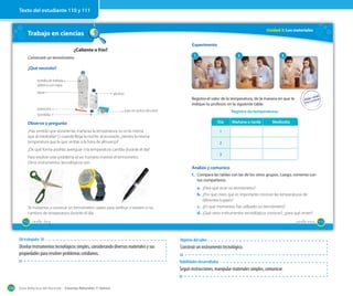 Guía didáctica del docente – Ciencias Naturales 1º básico134
Trabajo en ciencias
¿Caliente o frío?
Construiré un termómetro
¿Qué necesito?
bombilla
plasticina
botella de bebida
plástica con tapa
agua alcohol
jugo en polvo de color
Observo y pregunto
¿Has sentido que durante las mañanas la temperatura no es la misma
que al mediodía? O cuando llega la noche, al acostarte, ¿sientes la misma
temperatura que la que sentías a la hora de almuerzo?
¿De qué forma podrías averiguar si la temperatura cambia durante el día?
Para resolver este problema el ser humano inventó el termómetro.
Otros instrumentos tecnológicos son:
Te invitamos a construir un termómetro casero para verificar si existen o no
cambios de temperatura durante el día.
110 _ciento _diez
Unidad 3: Los materiales
Registra el valor de la temperatura, de la manera en que te
indique tu profesor, en la siguiente tabla:
Registro de temperaturas
Día Mañana o tarde Mediodía
1
2
3
Analizo y comunico
1. Compara las tablas con las de los otros grupos. Luego, comenta con
tus compañeros.
a. ¿Para qué sirve un termómetro?
b. ¿Por qué crees que es importante conocer las temperaturas de
diferentes lugares?
c. ¿En qué momentos has utilizado un termómetro?
d. ¿Qué otros instrumentos tecnológicos conoces?, ¿para qué sirven?
Experimento
1 2 3
111_ciento once
Texto del estudiante 110 y 111
OA trabajado: 10
Diseñar instrumentos tecnológicos simples, considerando diversos materiales y sus
propiedades para resolver problemas cotidianos.
Habilidades desarrolladas
Seguir instrucciones, manipular materiales simples, comunicar.
Objetivo del taller
Construir un instrumento tecnológico.
 