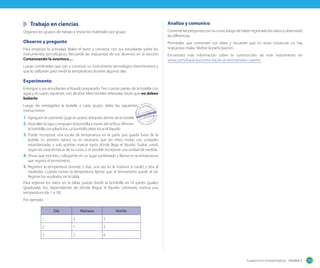 Sugerencias metodológicas - Unidad 3 135
Trabajo en ciencias
Organice los grupos de trabajo y revise los materiales por grupo.
Observo y pregunto
Para empezar la actividad, léales el texto y converse con sus estudiante sobre los
instrumentos tecnológicos. Recuerde las respuestas de sus alumnos en la sección
Comenzando la aventura…
Luego coménteles que van a construir un instrumento tecnológico (termómetro) y
que lo utilizarán para medir la temperatura durante algunos días.
Experimento
Entregue a sus estudiantes el líquido preparado. Tres cuartas partes de la botella con
agua y el cuarto siguiente, con alcohol. Mencióneles reiteradas veces que no deben
beberlo.
Luego de entregarles la botella a cada grupo, deles las siguientes
instrucciones.
1. Agreguen el colorante (jugo en polvo) al líquido dentro de la botella.
2. Atornillen la tapa y empujen la bombilla a través del orificio. Afirmen
la bombilla con plasticina. La bombilla debe tocar el líquido.
3. Puede incorporar una escala de temperatura en la parte que queda fuera de la
botella. En primero básico no es necesario que los niños midan con unidades
estandarizadas y solo podrían marcar hasta dónde llega el líquido. Evalúe usted,
según las características de su curso, si es posible incorporar una unidad de medida.
4. Ahora que está listo, colóquenlo en un lugar sombreado y fíjense en la temperatura
que registra el termómetro.
5. Registren la temperatura durante 3 días, una vez en la mañana (o tarde) y otra al
mediodía. Cuándo tomen la temperatura fíjense que el termómetro quede al sol.
Registre los resultados en la tabla.
Para registrar los datos en la tabla, puede dividir la bombilla en 10 partes iguales
(graduarla). Así, dependiendo de dónde llegue el líquido coloreado, estima una
temperatura (de 1 a 10).
Por ejemplo:
Día Mañana Noche
1 2 5
2 1 4
3 2 6
Analizo y comunico
Comente las preguntas con su curso, luego de haber registrado los datos y observado
las diferencias.
Permítales que comenten sus ideas y recuerde que en estas instancias no hay
respuestas malas. Motive la participación.
Encontrará más información sobre la construcción de este instrumento en
www.comohacer.eu/como-hacer-un-termometro-casero/
Luego de entregarles la botella a cada grupo, deles las siguientes
 