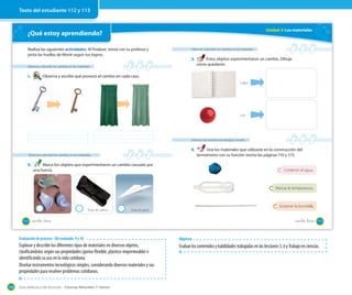 Guía didáctica del docente – Ciencias Naturales 1º básico136
¿Qué estoy aprendiendo?
Observar y describir los cambios en los materiales
1. Observa y escribe qué provocó el cambio en cada caso.
Realiza las siguientes actividades. Al finalizar, revisa con tu profesor y
pinta las huellas de Monti según tus logros.
Observar y describir los cambios en los materiales
2. Marca los objetos que experimentaron un cambio causado por
una fuerza.
Taza Trozo de carbón Hoja de papel
112 _ciento _doce
Unidad 3: Los materiales
Observar y describir los cambios en los materiales
3. Estos objetos experimentaron un cambio. Dibuja
cómo quedaron.
Diseñar instrumentos tecnológicos simples
4. Une los materiales que utilizaste en la construcción del
termómetro con su función (revisa las páginas 110 y 111).
Calor
Luz
Contener el agua.
Marcar la temperatura.
Sostener la bombilla.
cómo quedaron.
113_ciento _trece
Texto del estudiante 112 y 113
Evaluación de proceso - OA evaluado: 9 y 10
Explorar y describir los diferentes tipos de materiales en diversos objetos,
clasificándolos según sus propiedades (goma-flexible, plástico-impermeable) e
identificando su uso en la vida cotidiana.
Diseñar instrumentos tecnológicos simples, considerando diversos materiales y sus
propiedades para resolver problemas cotidianos.
Objetivo
Evaluarloscontenidosyhabilidadestrabajadasenlaslecciones5,6yTrabajoenciencias.
 