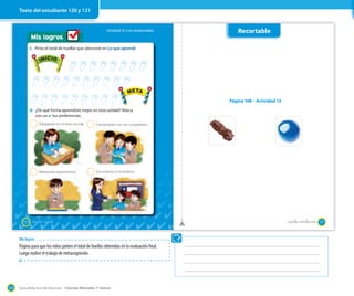 Guía didáctica del docente – Ciencias Naturales 1º básico144
Mis logros
Unidad 3: Los materiales
120 _ciento veinte
1. Pinta el total de huellas que obtuviste en Lo que aprendí.
Trabajando en mi texto escolar.
Realizando experimentos.
Conversando con mis compañeros.
Escuchando a mi profesor.
2
2
2
2
2. ¿De qué forma aprendiste mejor en esta unidad? Marca
con un ✔ tus preferencias.
INICIO
META
INICIO
META
Recortable
Página 108 – Actividad 12
121_ciento veintiuno
Mis logros
Página para que los niños pinten el total de huellas obtenidas en la evaluación final.
Luego realice el trabajo de metacognición.
Texto del estudiante 120 y 121
 