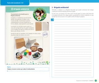 Sugerencias metodológicas - Unidad 3 145
Brigada ambiental
123_ciento veintitrés
Te presentamos otro desafío para tu
Brigada ambiental.
El papel es un material que proviene de los
árboles. Para obtenerlo, se deben cortar
muchos de ellos. Una forma de ayudar al
medioambiente es reciclar el papel que ya
hemos utilizado. ¿Qué esperamos para hacerlo?
Construyan con una gran caja de cartón, un
centro de reciclaje de hojas de papel. Guárdenlas
en él y reutilicen las hojas por el lado que está en
blanco, para dibujar o escribir.
Decoren la caja con materiales como, papeles de colores, trozos
de género, tapas de bebida, entre otros.
Objetivo
Trabajar y reconocer acciones que cuidan el medioambiente.
Brigada ambiental
Motívelos a trabajar en su Brigada. Recuerde que puede comenzar este trabajo
cuando les enseña de dónde proviene el papel.
En este caso, se muestra a los niños cómo reciclar papel. Los pasos están descritos
en la página del texto. Por si algún padre o apoderado se motiva a realizarlo en casa,
quedan las instrucciones en el cuaderno (link al finalizar la página).
Texto del estudiante 123
 