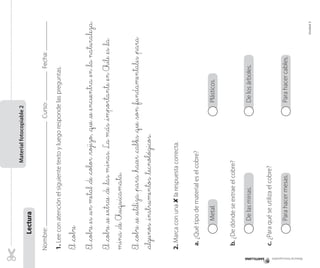 Materialfotocopiable2
Lectura
Nombre:Curso:Fecha:
1.Leeconatenciónelsiguientetextoyluegorespondelaspreguntas.
El_cobre
El_cobre_es_unmetal_de_color_rojizo,_que_se_encuentra_en_lanaturaleza.
El_cobre_se_extrae_de_lasminas.Lamás_importante_enChile_es_la
mina_deChuquicamata.
El_cobre_se_utiliza_para_hacer_cables_que_son_fundamentales_para
_algunos_instrumentos_tecnológicos.
2.Marcaconuna✘larespuestacorrecta.
a.¿Quétipodematerialeselcobre?
Metal.Plásticos.
b.¿Dedóndeseextraeelcobre?
Delasminas.Delosárboles.
c.¿Paraquéseutilizaelcobre?
Parahacermesas.Parahacercables.
Materialfotocopiable
Unidad3
 