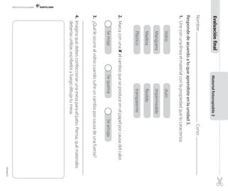 Materialfotocopiable3
Nombre:Curso:
Respondedeacuerdoaloqueaprendisteenlaunidad3.
1.Uneconunalíneaelmaterialconlapropiedadquelocaracteriza.
Vidrioduro
Mangueraimpermeable
Maderaflexible
Plásticotransparente
2.Marcaconuna✘elcambioqueseproduceenelpapelporcausadelcalor.
SemojaSequemaSearruga
3.¿Quéleocurrealvidriocuandosufreuncambioporcausadeunafuerza?
4.Imaginaquedebesconfeccionarunamesaparaelpatio.Piensa,quémateriales
deberíasutilizar,escríbelosyluegodibujatumesa.
Evaluaciónfinal
SemojaSequemaSearruga
Plásticotransparente
Maderaflexible
Mangueraimpermeable
VidrioduroVidrioduro
Mangueraimpermeable
Maderaflexible
Plásticotransparente
SemojaSequemaSearrugaSemojaSequemaSearrugaSemojaSequemaSearrugaSemojaSequemaSearrugaSemojaSequemaSearrugaSemojaSequemaSearruga
Material fotocopiable
Unidad3
 