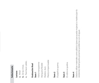 Lectura
a.	Metal
b.	Delasminas.
c.	Parahacercables.
Evaluaciónfinal
Ítem1
Vidrio-transparente
Manguera-flexible
Madera-duro
Plástico-impermeable
Ítem2
Elpapelsequema.
Ítem3
Elvidriosequiebra.
Ítem4
Deberíautilizarmaterialescomoplástico(paraquepuedamojarse)omadera(porlo
resistente).Metal(podríapresentarproblemasconelagua).
Solucionario
 