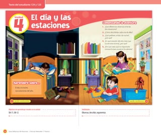 154 Guía didáctica del docente – Ciencias Naturales 1º básico
4
Unidad
El día y las
estaciones
124 _ciento veinticuatro
· El día y la noche.
· Las estaciones del año.
Aprenderé sobre...
125_ciento veinticinco
1. ¿Qué diferencias observas entre las
dos situaciones?
2. ¿Cómo describirías cada una de ellas?
3. ¿Qué prefieres, el día o la noche?,
¿por qué?
4. ¿En qué estación del año crees que
ocurre esta escena?, ¿por qué?
5. ¿Por qué crees que es importante
conocer lo que ocurre en tu planeta?
Comenzando la aventura
Habilidades
Observar, describir, argumentar.
Objetivos de aprendizaje tratados en la unidad
OA 11, OA 12
Texto del estudiante 124 y 125
 