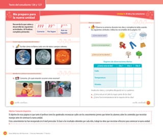 156 Guía didáctica del docente – Ciencias Naturales 1º básico
El objetivo de estas páginas es que tanto el profesor como los apoderados reconozcan cuáles son los conocimientos previos que tienen los alumnos sobre los contenidos que necesitan
manejar antes de comenzar la nueva unidad.
Estos conocimientos los han incorporado en el nivel preescolar. En base a los resultados obtenidos por cada niño, trabaje las ideas que necesitan reforzarse para comenzar la nueva unidad.
Me preparo para
la nueva unidad
Conocer algunos componentes del universo
1. Escribe cómo se llama cada uno de estos cuerpos celestes.
Identificar los cambios en las estaciones del año
2. Comenta. ¿En qué estación ocurren estas escenas?
Recuerda lo que sabes y
desarrolla las siguientes
actividades. Al finalizar,
completa pintando: Correcto Por lograr
Aún no
logrado
126 _ciento _veintiseis
Unidad 4: El día y las estaciones
Observar y registrar
3. Observa tu entorno durante tres días y completa la tabla usando
los siguientes símbolos. Utiliza los recortables de la página 157.
¿Cómo está el cielo?
¿Cómo es la temperatura?
¿Cómo se ven los árboles?
¿Cómo está el día? Día 1 Día 2 Día 3
Cielo
Temperatura
Árboles
Registro de observaciones diarias
Analiza los datos y completa dibujando en tu cuaderno.
a. ¿Cómo estuvo el cielo la mayor parte de los días?
b. ¿Cómo fue la temperatura de la mayoría de los días?
127_ciento _veintisiete
Objetivo: Evaluación diagnóstica
Texto del estudiante 126 y 127
 
