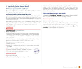 159Sugerencias metodológicas - Unidad 4
Lección 1: ¿Qué es el ciclo diario?
Orientaciones para el inicio de la lección
Observe con sus alumnos la ilustración de la página 128. Pregúnteles qué observan.
Pídales que identifiquen el Sol y el planeta Tierra.
Orientaciones para el desarrollo de la lección
Léales los textos y coménteles qué está haciendo cada uno de los niños. Cuénteles
que en un extremo del planeta es de día, mientras al otro lado es de noche. Por eso,
el niño que está en la escuela es de otro país, muy lejano al nuestro, que está en el
colegio mientras tú duermes.
Monti explica haciendo un círculo lo que es un ciclo. Realice usted un círculo en la
pizarra y siga la línea continuamente, indicando que en un punto es de día y en otro,
es de noche, pero que es un proceso que siempre comienza nuevamente.
Realice la Actividad 1.
Si su curso comprende bien esta idea y puede complejizar aún más el concepto de
rotación (a modo de profundización). Pídale a dos niños que se paren frente a sus
compañeros: uno de ellos sería Sol y el otro la Tierra. El niño que representa la Tierra
debe girar sobre sí mismo, mientras el niño que representa el sol permanece quieto
iluminándolo con una linterna.
Orientaciones para el cierre de la lección
Trabaje la sección En la lección 1 aprendí para observar si sus alumnos compren-
dieron la sucesión del ciclo diario y cómo los rayos llegan al planeta.
Respuestas esperadas
Lado izquierdo color negro, lado derecho, amarillo.
Complemente la actividad recreando el dibujo de la sección, pero ubicando el Sol
en distintos lugares. Pídales que reconozcan dónde es de día y dónde, de noche.
Invite a sus alumnos a responder la pregunta que da el título a la lección ¿Qué es el
ciclo diario? y que lo expliquen con sus palabras.
Actividad 1
Estilos de aprendizaje: Activo y pragmático.
Nivel de complejidad: Alta.
El objetivo de esta actividad es que los estudiantes tengan una primera aproximación
a los fenómenos físicos que explican la sucesión del día y la noche, comprendiendo
que cuando la luz llega a un lado de la Tierra, al otro lado es de noche por que no
llegan los rayos del Sol.
Intente oscurecer la sala lo que más pueda para que los estudiantes observen la luz
de la linterna reflejada en el globo terráqueo o modelo que lo simule.
Dé las siguientes instrucciones a sus alumnos:
1. Trabajen en parejas.
2. Marquen con un papelito dónde está Chile en el globo terráqueo. Pídanle ayuda
a su profesor.
3. Iluminen esa zona del globo terráqueo con la linterna.
4. En el lugar dónde están iluminando, ¿será de día o de noche?
5. Continúen con las preguntas planteadas en el texto.
Respuestas esperadas
a. Al otro lado es de noche.
b. No, pues los rayos del Sol llegan solo a una parte de ella.
 
